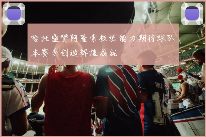 哈托盛赞阿隆索教练能力期待球队本赛季创造辉煌成就